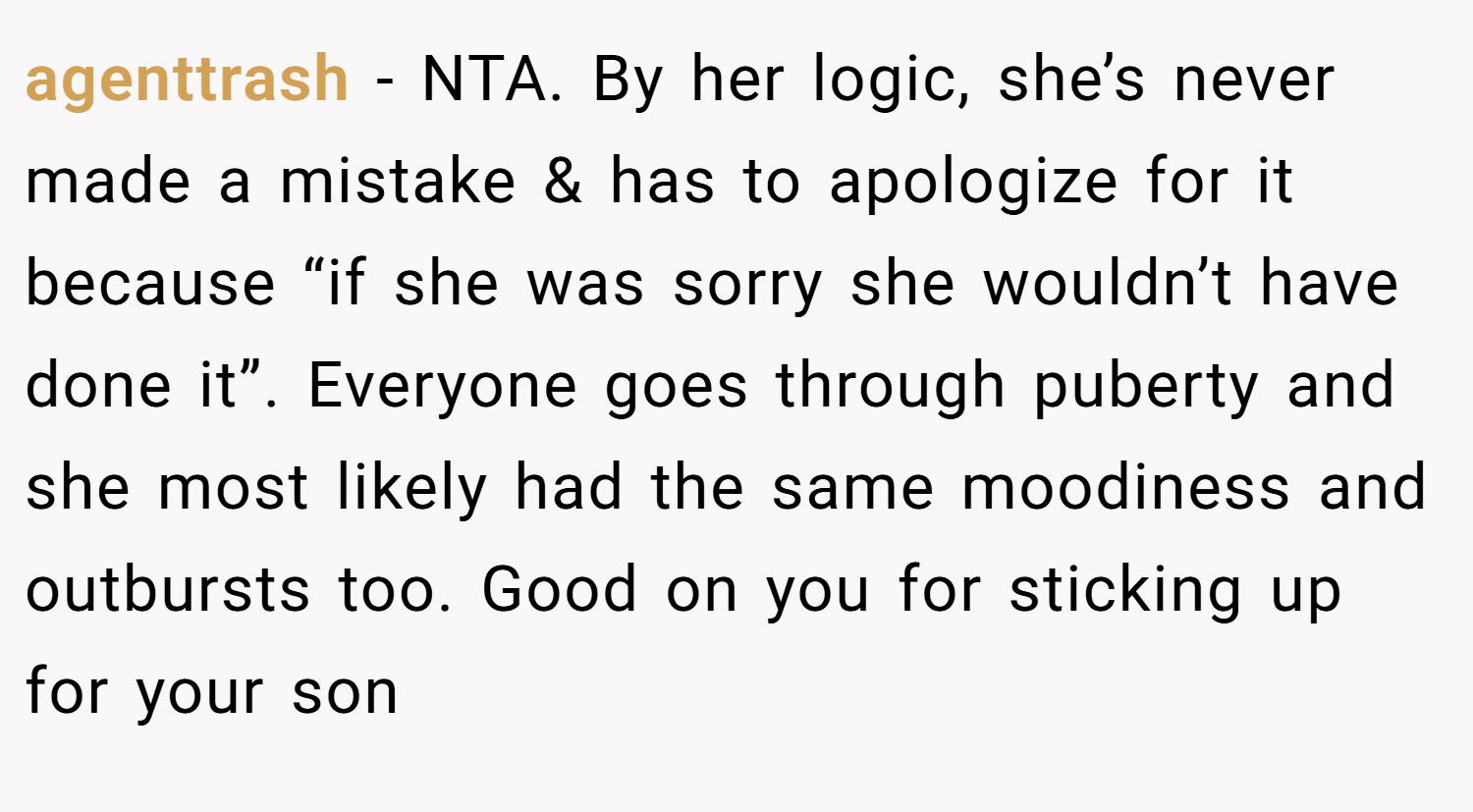 agenttrash − NTA. By her logic, she’s never made a mistake & has to apologize for it because “if she was sorry she wouldn’t have done it”. Everyone goes through puberty and she most likely had the same moodiness and outbursts too. Good on you for sticking up for your son