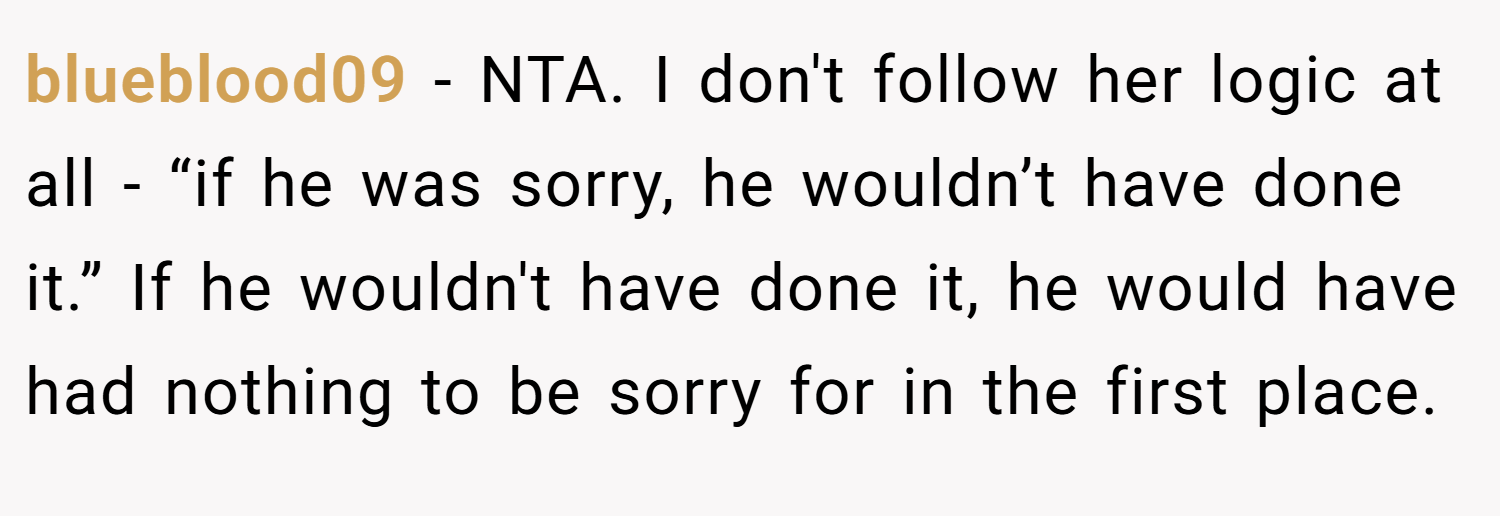 blueblood09 − NTA. I don't follow her logic at all - “if he was sorry, he wouldn’t have done it.” If he wouldn't have done it, he would have had nothing to be sorry for in the first place.