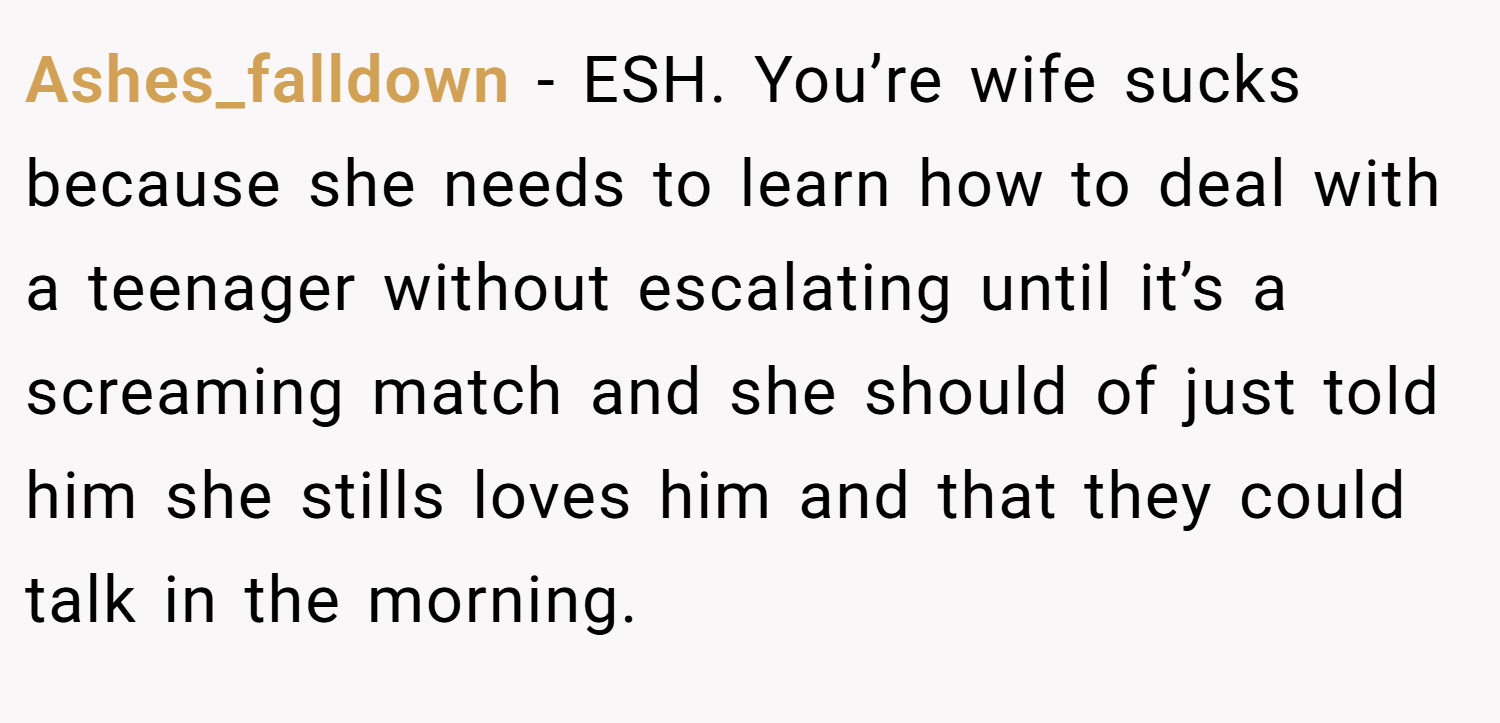 Ashes_falldown − ESH. You’re wife sucks because she needs to learn how to deal with a teenager without escalating until it’s a screaming match and she should of just told him she stills loves him and that they could talk in the morning.