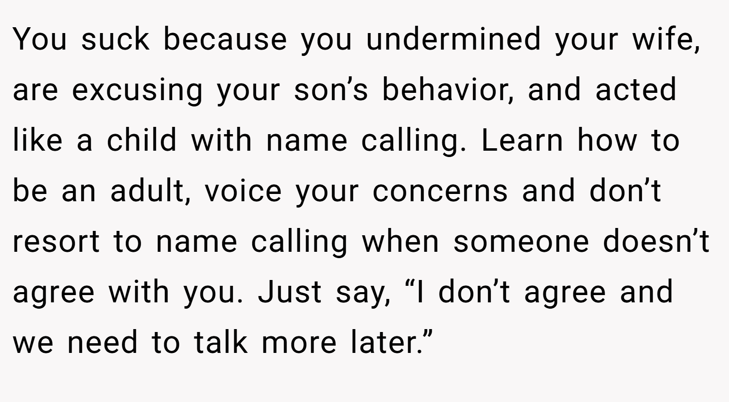 You suck because you undermined your wife, are excusing your son’s behavior, and acted like a child with name calling. Learn how to be an adult, voice your concerns and don’t resort to name calling when someone doesn’t agree with you. Just say, “I don’t agree and we need to talk more later.”