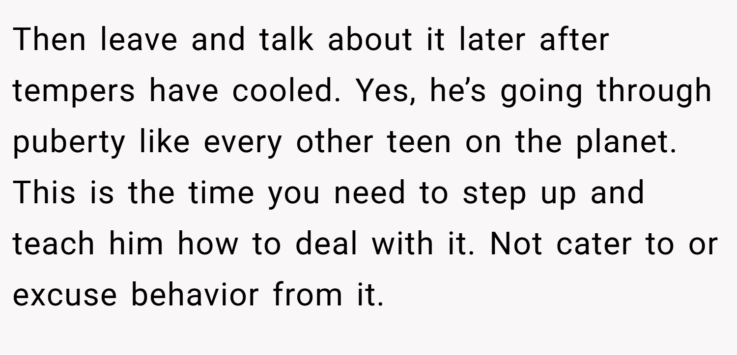 Then leave and talk about it later after tempers have cooled. Yes, he’s going through puberty like every other teen on the planet. This is the time you need to step up and teach him how to deal with it. Not cater to or excuse behavior from it.