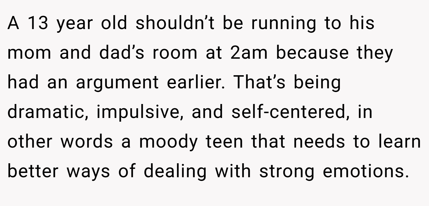 A 13 year old shouldn’t be running to his mom and dad’s room at 2am because they had an argument earlier. That’s being dramatic, impulsive, and self-centered, in other words a moody teen that needs to learn better ways of dealing with strong emotions.
