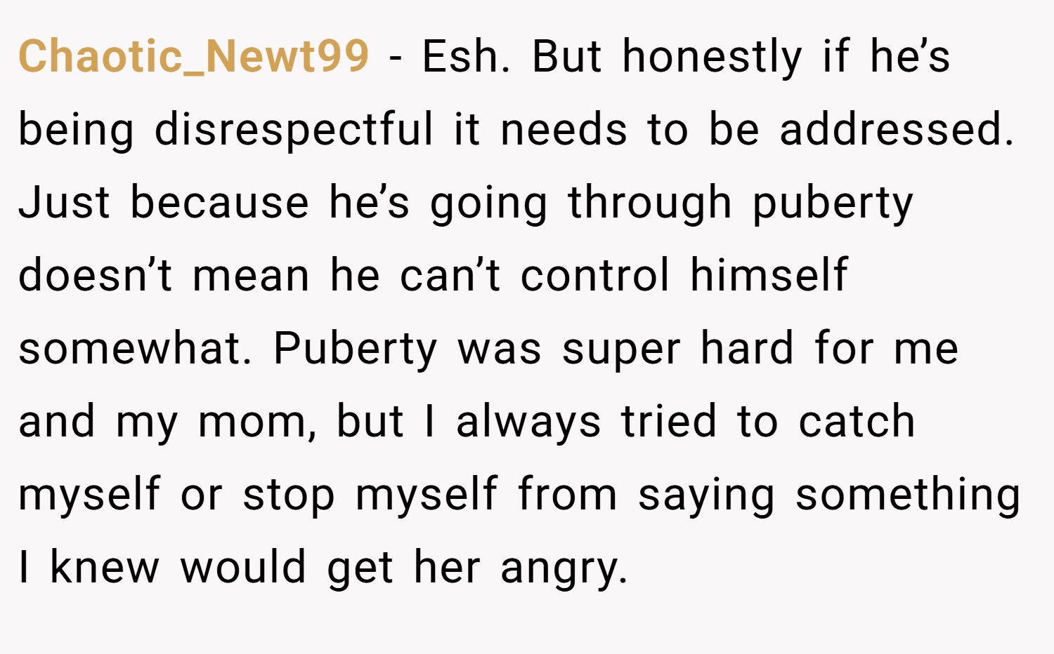 Chaotic_Newt99 − Esh. But honestly if he’s being disrespectful it needs to be addressed. Just because he’s going through puberty doesn’t mean he can’t control himself somewhat. Puberty was super hard for me and my mom, but I always tried to catch myself or stop myself from saying something I knew would get her angry.