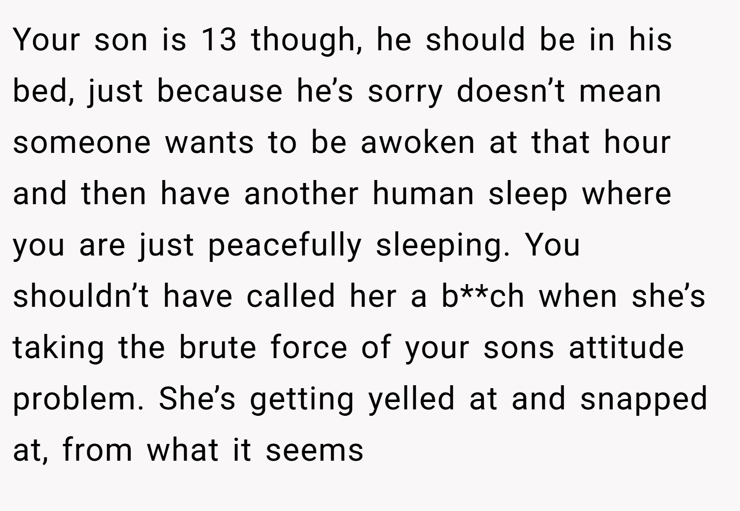 Your son is 13 though, he should be in his bed, just because he’s sorry doesn’t mean someone wants to be awoken at that hour and then have another human sleep where you are just peacefully sleeping. You shouldn’t have called her a b**ch when she’s taking the brute force of your sons attitude problem. She’s getting yelled at and snapped at, from what it seems