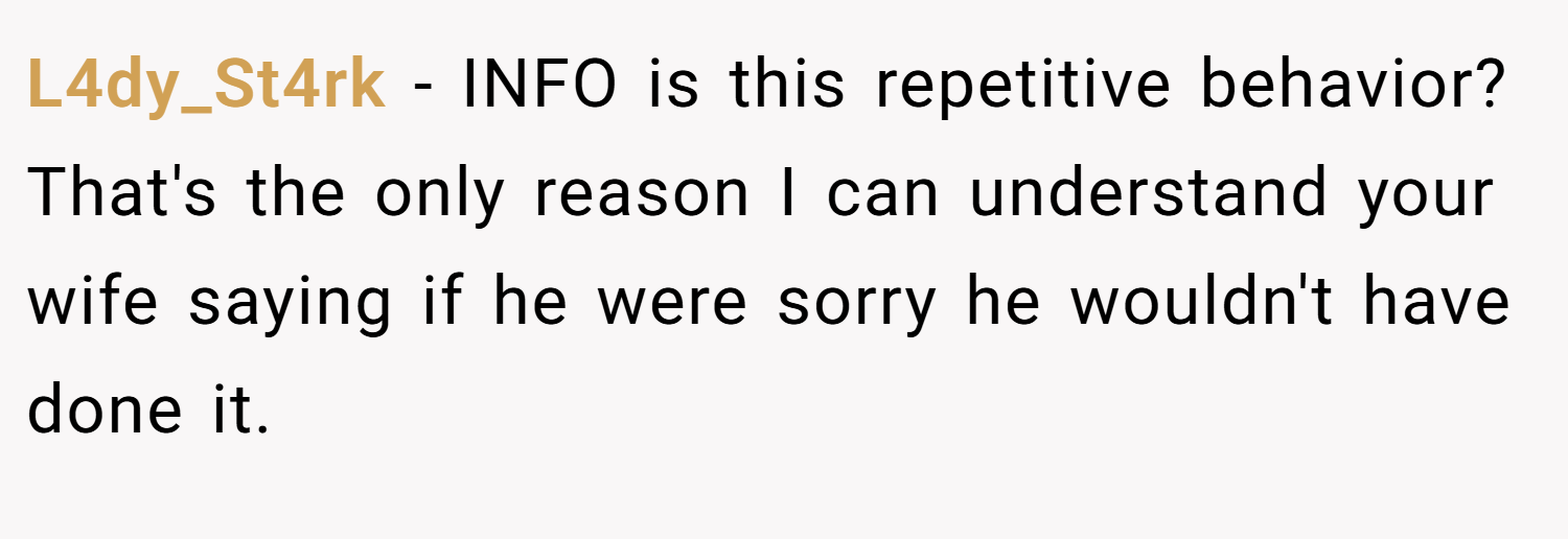 L4dy_St4rk − INFO is this repetitive behavior? That's the only reason I can understand your wife saying if he were sorry he wouldn't have done it.