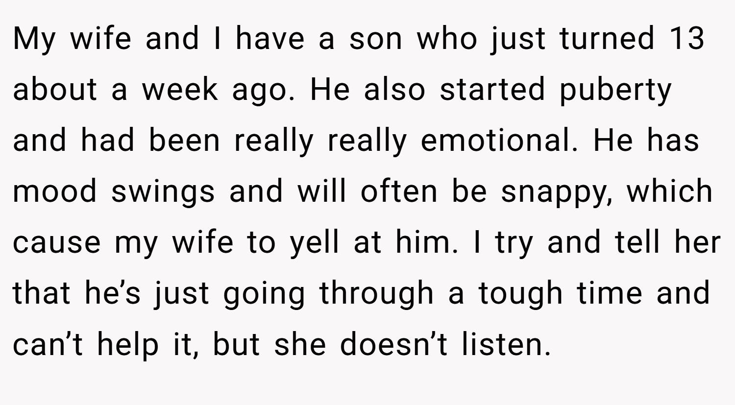 My wife and I have a son who just turned 13 about a week ago. He also started puberty and had been really really emotional. He has mood swings and will often be snappy, which cause my wife to yell at him. I try and tell her that he’s just going through a tough time and can’t help it, but she doesn’t listen.
