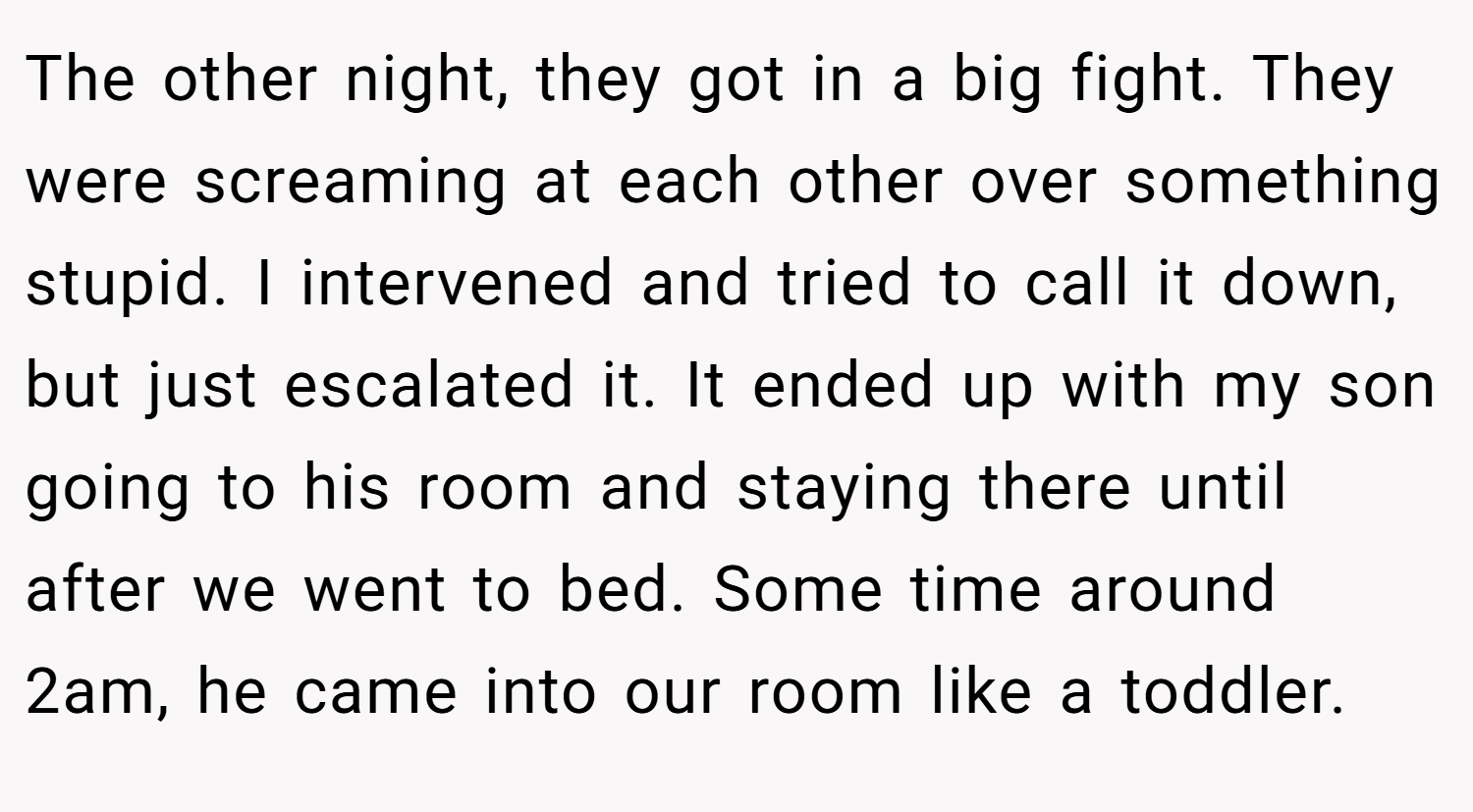 The other night, they got in a big fight. They were screaming at each other over something stupid. I intervened and tried to call it down, but just escalated it. It ended up with my son going to his room and staying there until after we went to bed. Some time around 2am, he came into our room like a toddler.