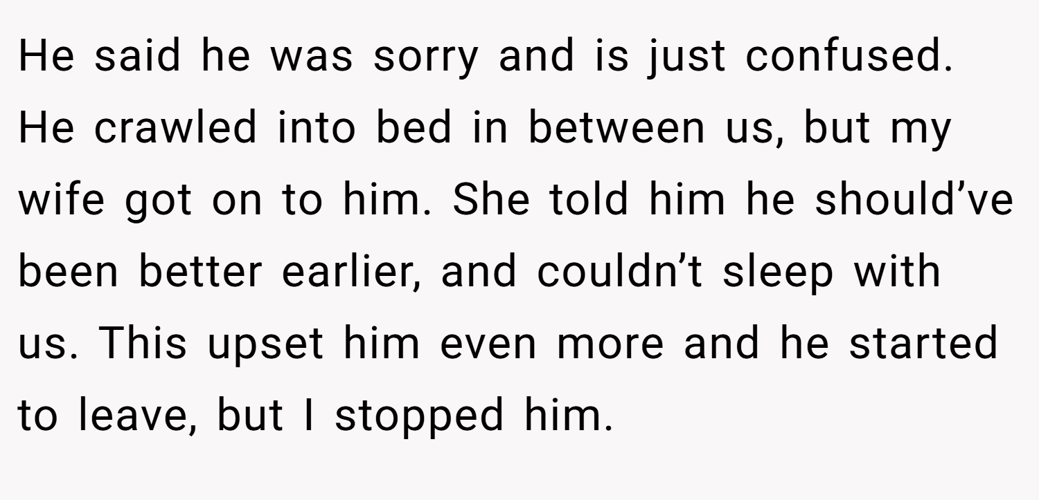 He said he was sorry and is just confused. He crawled into bed in between us, but my wife got on to him. She told him he should’ve been better earlier, and couldn’t sleep with us. This upset him even more and he started to leave, but I stopped him.