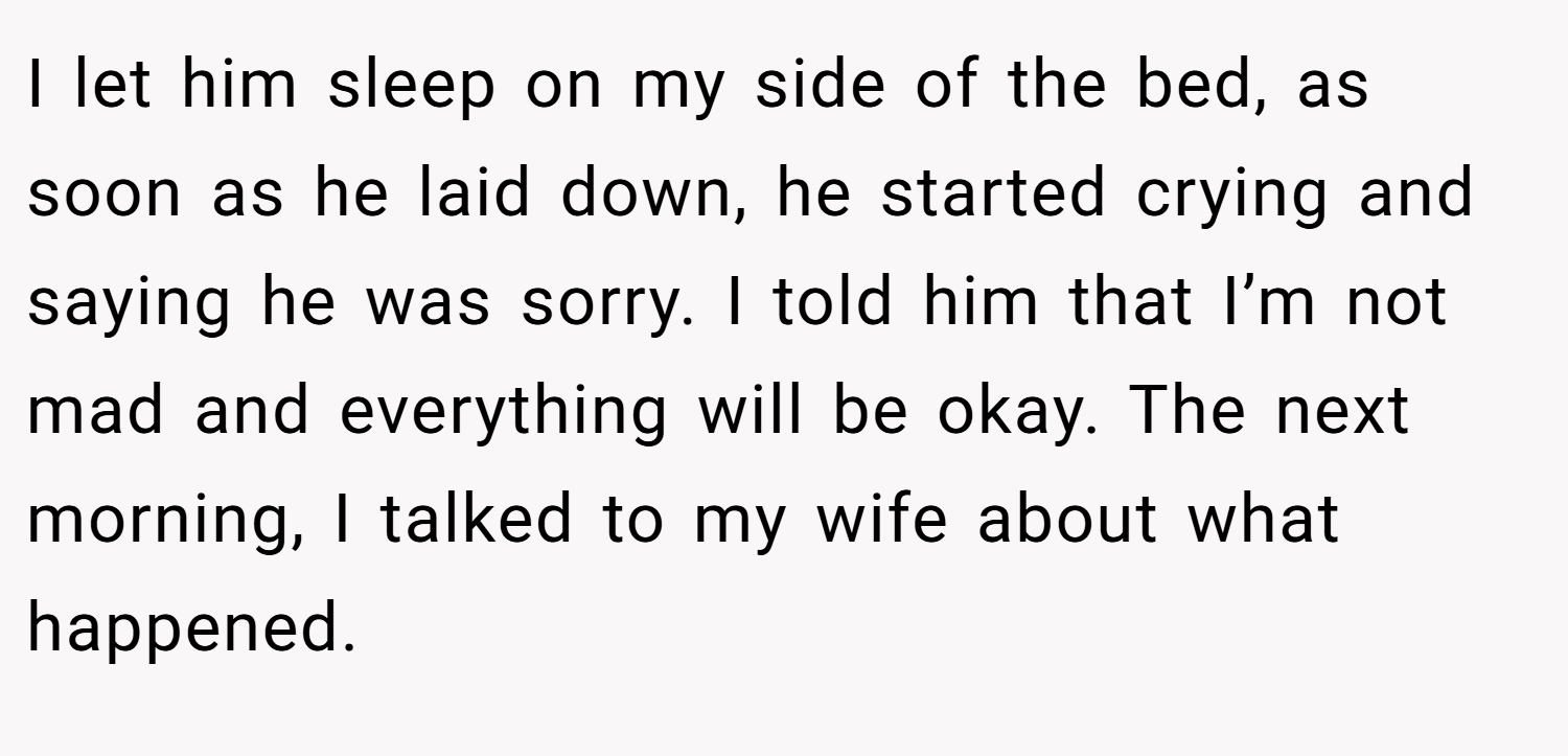 I let him sleep on my side of the bed, as soon as he laid down, he started crying and saying he was sorry. I told him that I’m not mad and everything will be okay. The next morning, I talked to my wife about what happened.