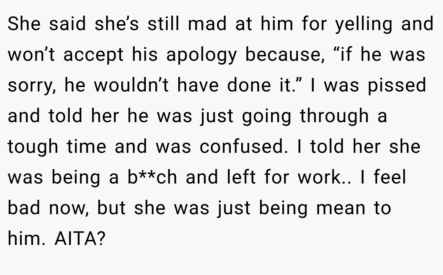 She said she’s still mad at him for yelling and won’t accept his apology because, “if he was sorry, he wouldn’t have done it.” I was pissed and told her he was just going through a tough time and was confused. I told her she was being a b**ch and left for work.. I feel bad now, but she was just being mean to him. AITA?