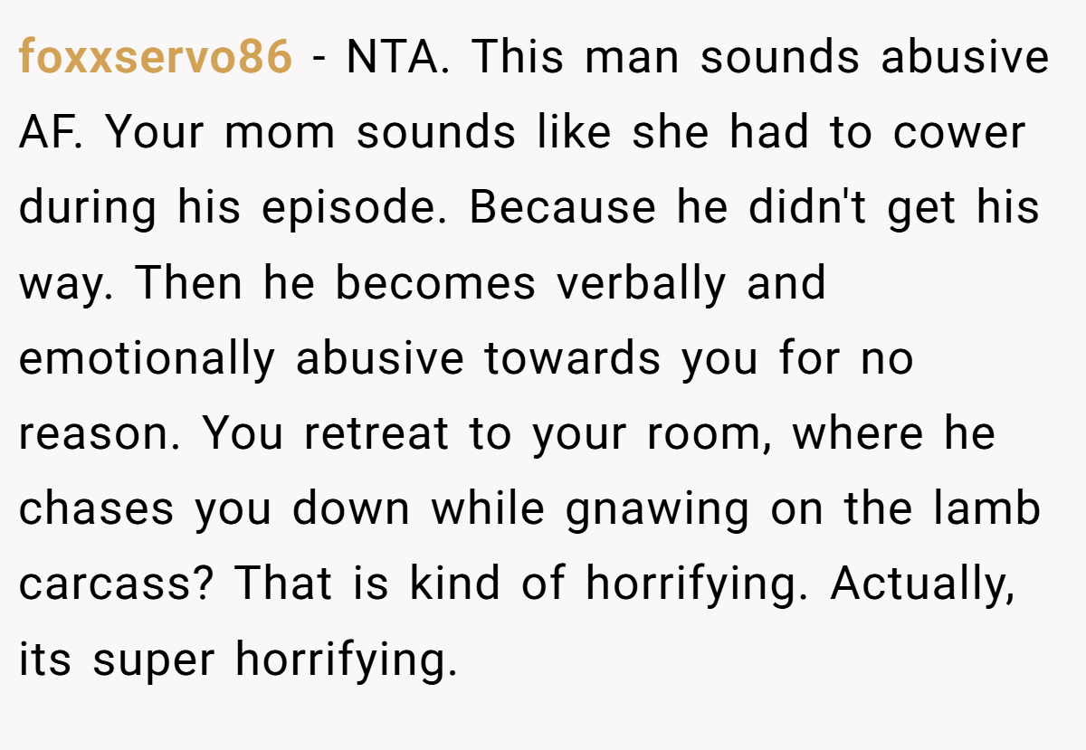 foxxservo86 − NTA. This man sounds abusive AF. Your mom sounds like she had to cower during his episode. Because he didn't get his way. Then he becomes verbally and emotionally abusive towards you for no reason. You retreat to your room, where he chases you down while gnawing on the lamb carcass? That is kind of horrifying. Actually, its super horrifying.