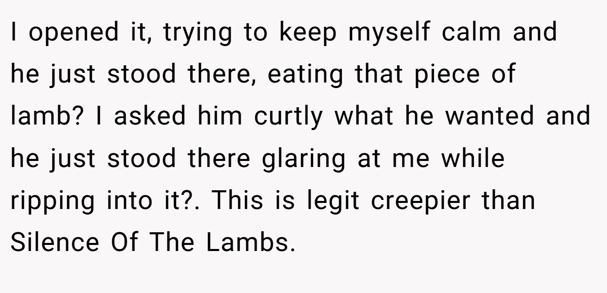 I opened it, trying to keep myself calm and he just stood there, eating that piece of lamb? I asked him curtly what he wanted and he just stood there glaring at me while ripping into it?. This is legit creepier than Silence Of The Lambs.