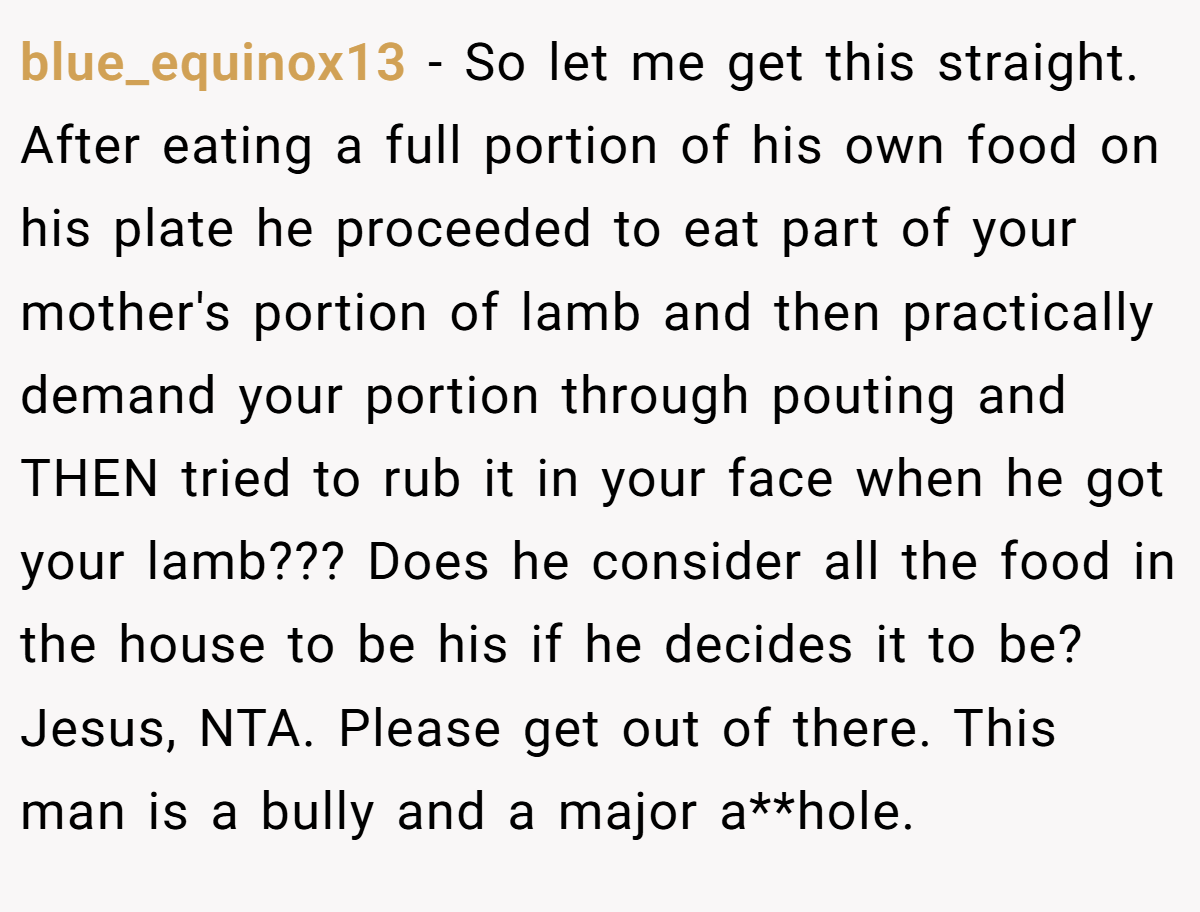 blue_equinox13 − So let me get this straight. After eating a full portion of his own food on his plate he proceeded to eat part of your mother's portion of lamb and then practically demand your portion through pouting and THEN tried to rub it in your face when he got your lamb??? Does he consider all the food in the house to be his if he decides it to be? Jesus, NTA. Please get out of there. This man is a bully and a major a**hole.
