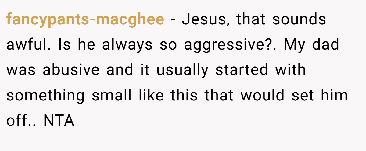 fancypants-macghee − Jesus, that sounds awful. Is he always so aggressive?. My dad was abusive and it usually started with something small like this that would set him off.. NTA