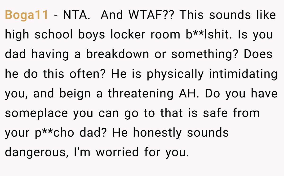 Boga11 − NTA. ​ And WTAF?? This sounds like high school boys locker room b**lshit. Is you dad having a breakdown or something? Does he do this often? He is physically intimidating you, and beign a threatening AH. Do you have someplace you can go to that is safe from your p**cho dad? He honestly sounds dangerous, I'm worried for you.