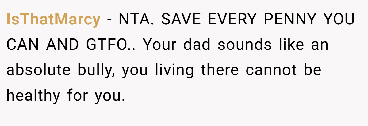 IsThatMarcy − NTA. SAVE EVERY PENNY YOU CAN AND GTFO.. Your dad sounds like an absolute bully, you living there cannot be healthy for you.