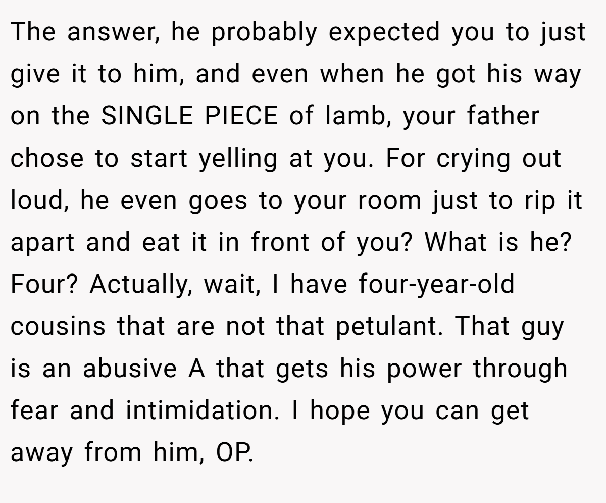 The answer, he probably expected you to just give it to him, and even when he got his way on the SINGLE PIECE of lamb, your father chose to start yelling at you. For crying out loud, he even goes to your room just to rip it apart and eat it in front of you? What is he? Four? Actually, wait, I have four-year-old cousins that are not that petulant. That guy is an abusive A that gets his power through fear and intimidation. I hope you can get away from him, OP.