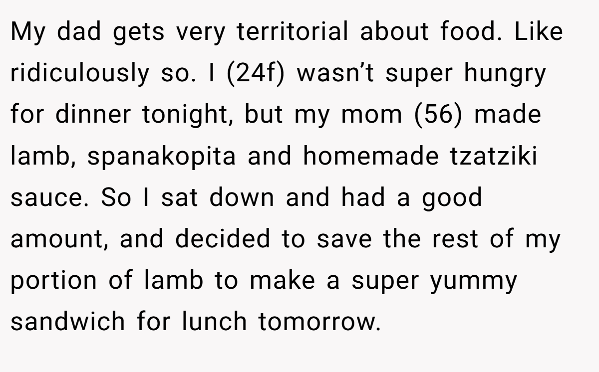 My dad gets very territorial about food. Like ridiculously so. I (24f) wasn’t super hungry for dinner tonight, but my mom (56) made lamb, spanakopita and homemade tzatziki sauce. So I sat down and had a good amount, and decided to save the rest of my portion of lamb to make a super yummy sandwich for lunch tomorrow.