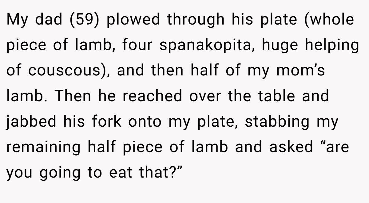 My dad (59) plowed through his plate (whole piece of lamb, four spanakopita, huge helping of couscous), and then half of my mom’s lamb. Then he reached over the table and jabbed his fork onto my plate, stabbing my remaining half piece of lamb and asked “are you going to eat that?”