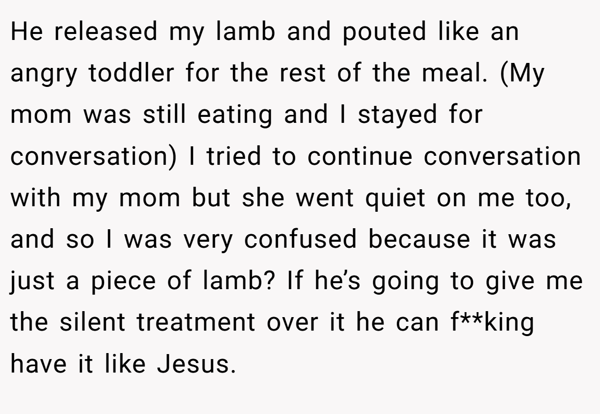 He released my lamb and pouted like an angry toddler for the rest of the meal. (My mom was still eating and I stayed for conversation) I tried to continue conversation with my mom but she went quiet on me too, and so I was very confused because it was just a piece of lamb? If he’s going to give me the silent treatment over it he can f**king have it like Jesus.