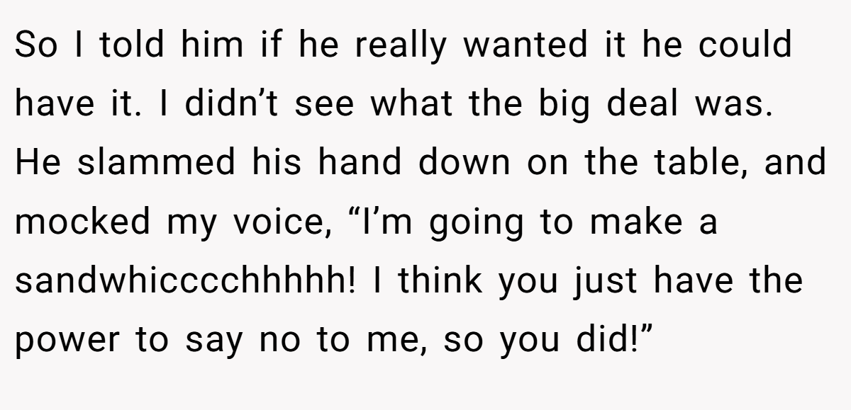So I told him if he really wanted it he could have it. I didn’t see what the big deal was. He slammed his hand down on the table, and mocked my voice, “I’m going to make a sandwhicccchhhhh! I think you just have the power to say no to me, so you did!”