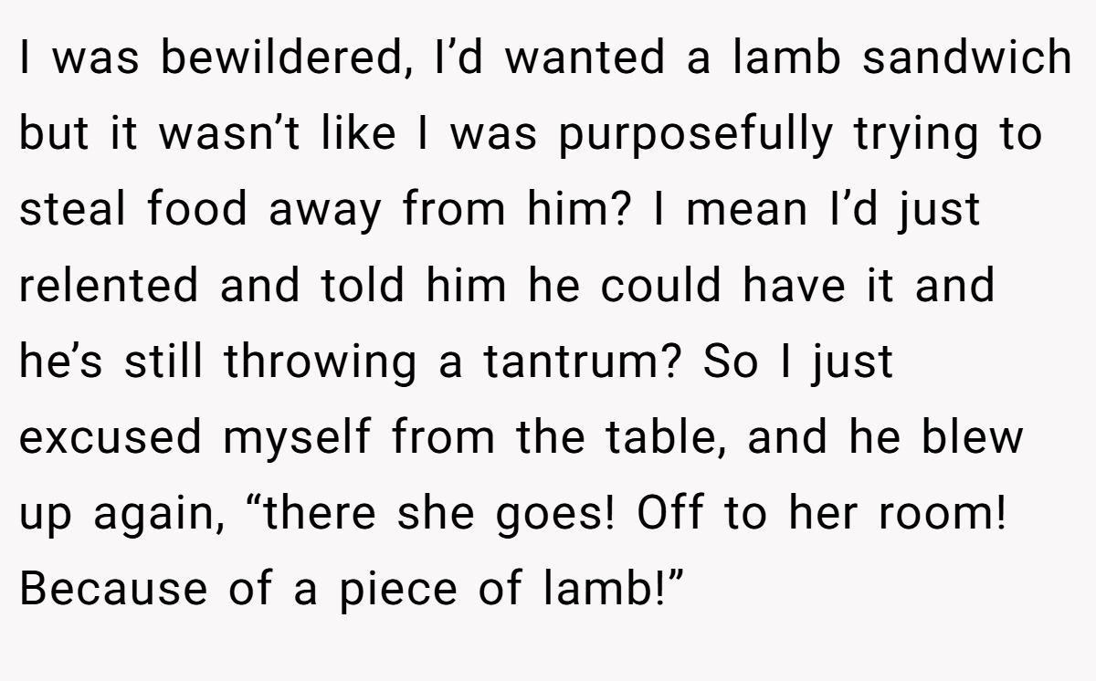 I was bewildered, I’d wanted a lamb sandwich but it wasn’t like I was purposefully trying to steal food away from him? I mean I’d just relented and told him he could have it and he’s still throwing a tantrum? So I just excused myself from the table, and he blew up again, “there she goes! Off to her room! Because of a piece of lamb!”