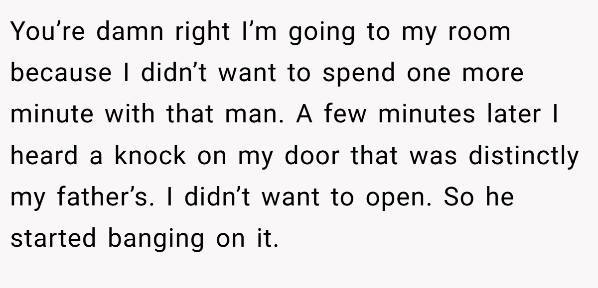 You’re damn right I’m going to my room because I didn’t want to spend one more minute with that man. A few minutes later I heard a knock on my door that was distinctly my father’s. I didn’t want to open. So he started banging on it.