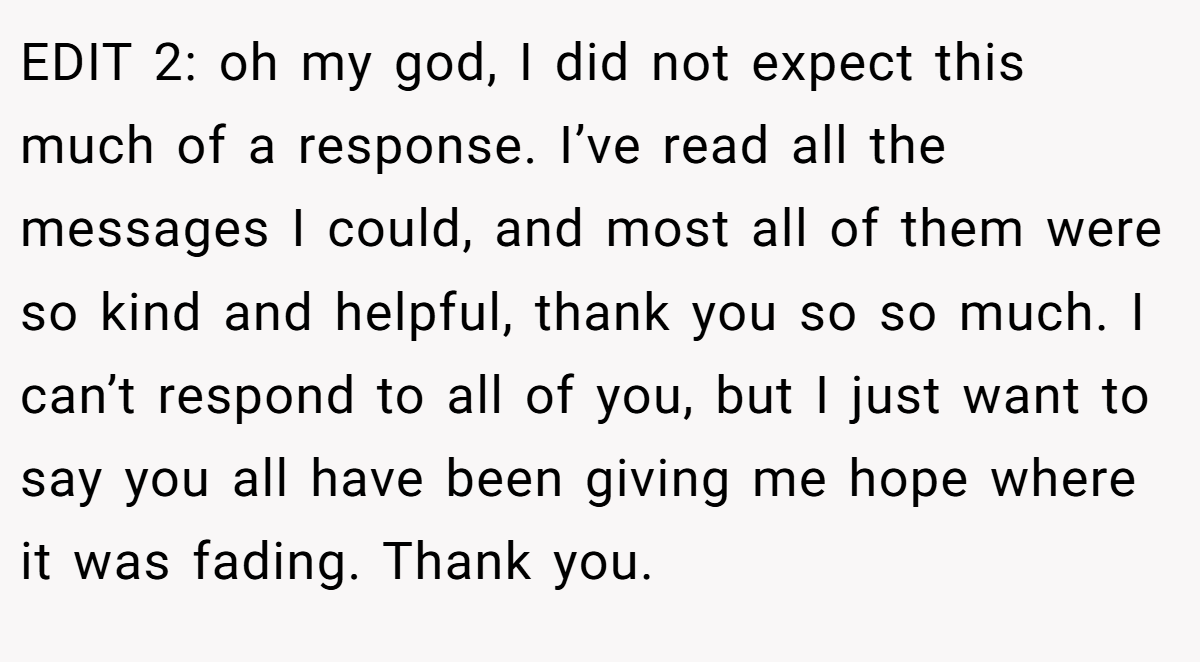 EDIT 2: oh my god, I did not expect this much of a response. I’ve read all the messages I could, and most all of them were so kind and helpful, thank you so so much. I can’t respond to all of you, but I just want to say you all have been giving me hope where it was fading. Thank you.