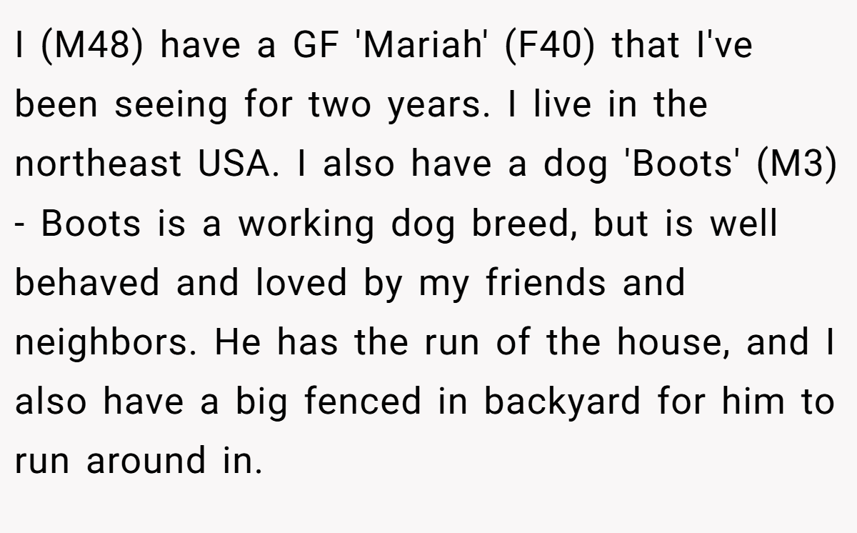 I (M48) have a GF 'Mariah' (F40) that I've been seeing for two years. I live in the northeast USA. I also have a dog 'Boots' (M3) - Boots is a working dog breed, but is well behaved and loved by my friends and neighbors. He has the run of the house, and I also have a big fenced in backyard for him to run around in.