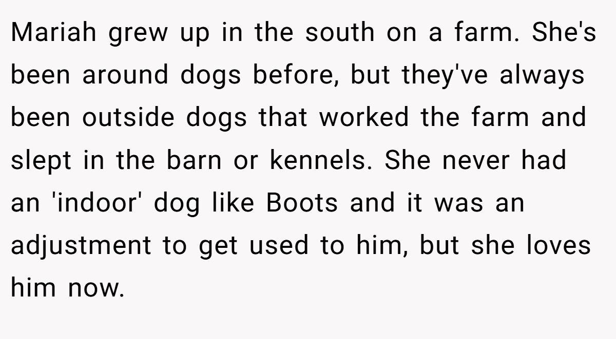 Mariah grew up in the south on a farm. She's been around dogs before, but they've always been outside dogs that worked the farm and slept in the barn or kennels. She never had an 'indoor' dog like Boots and it was an adjustment to get used to him, but she loves him now.