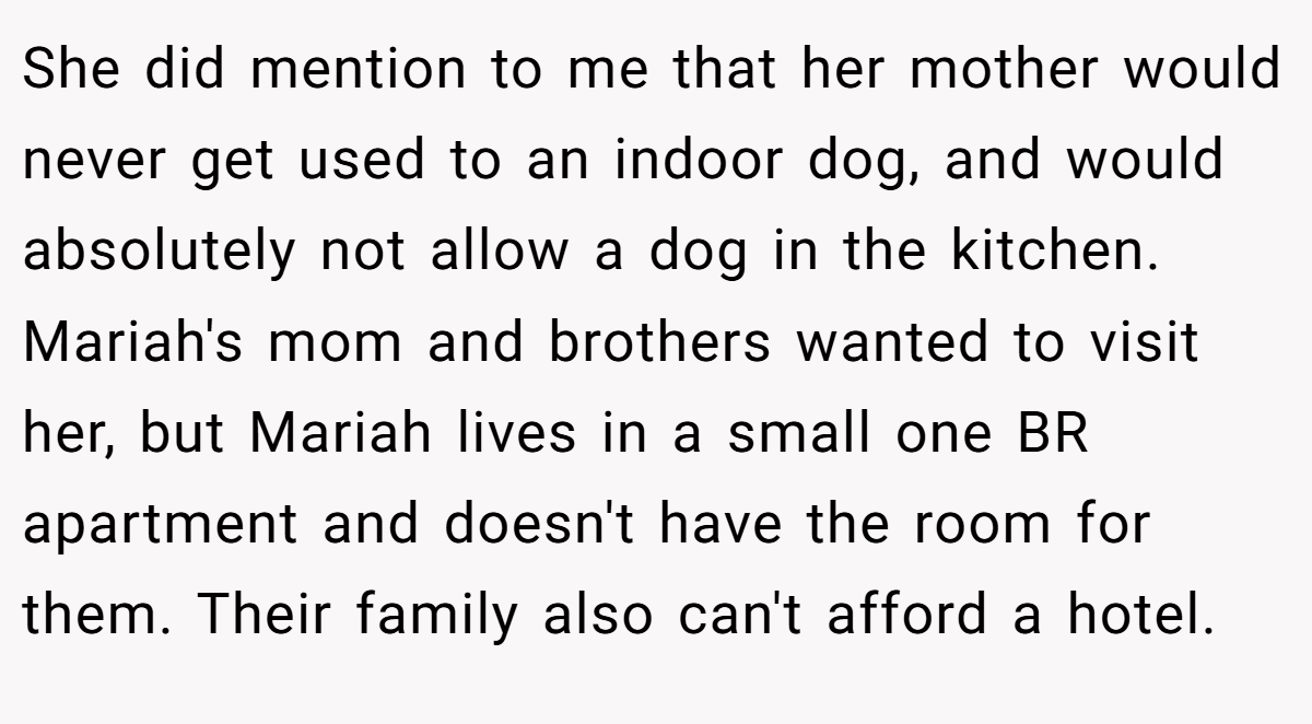 She did mention to me that her mother would never get used to an indoor dog, and would absolutely not allow a dog in the kitchen. Mariah's mom and brothers wanted to visit her, but Mariah lives in a small one BR apartment and doesn't have the room for them. Their family also can't afford a hotel.
