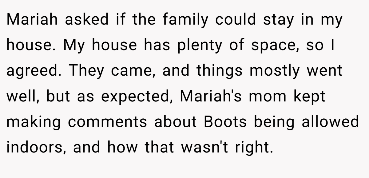 Mariah asked if the family could stay in my house. My house has plenty of space, so I agreed. They came, and things mostly went well, but as expected, Mariah's mom kept making comments about Boots being allowed indoors, and how that wasn't right.