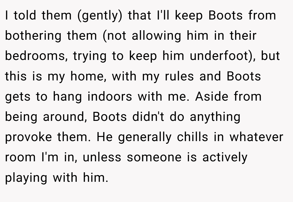 I told them (gently) that I'll keep Boots from bothering them (not allowing him in their bedrooms, trying to keep him underfoot), but this is my home, with my rules and Boots gets to hang indoors with me. Aside from being around, Boots didn't do anything provoke them. He generally chills in whatever room I'm in, unless someone is actively playing with him.