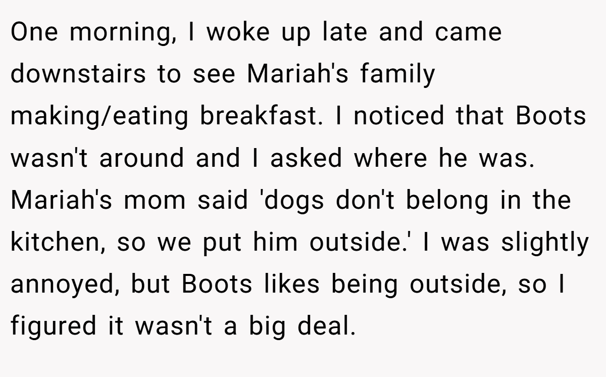 One morning, I woke up late and came downstairs to see Mariah's family making/eating breakfast. I noticed that Boots wasn't around and I asked where he was. Mariah's mom said 'dogs don't belong in the kitchen, so we put him outside.' I was slightly annoyed, but Boots likes being outside, so I figured it wasn't a big deal.
