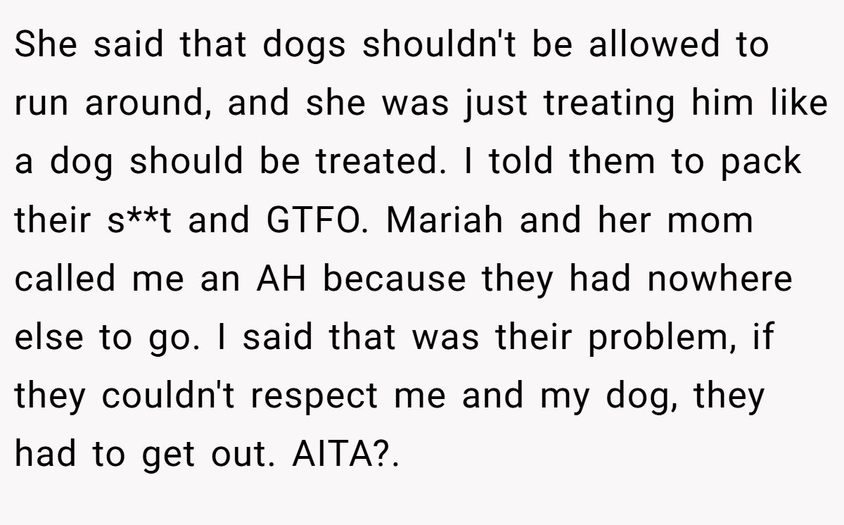 She said that dogs shouldn't be allowed to run around, and she was just treating him like a dog should be treated. I told them to pack their s**t and GTFO. Mariah and her mom called me an AH because they had nowhere else to go. I said that was their problem, if they couldn't respect me and my dog, they had to get out. AITA?. ​