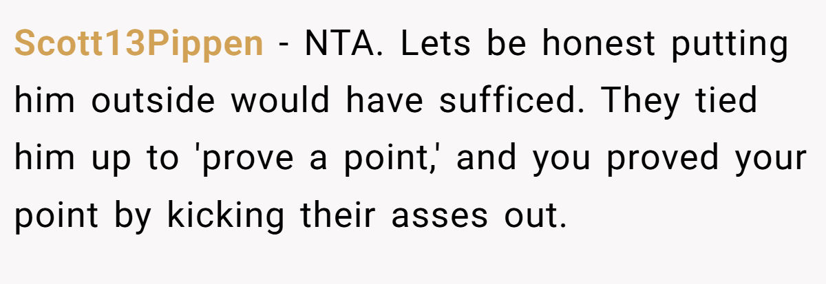 Scott13Pippen - NTA. Lets be honest putting him outside would have sufficed. They tied him up to 'prove a point,' and you proved your point by kicking their asses out.
