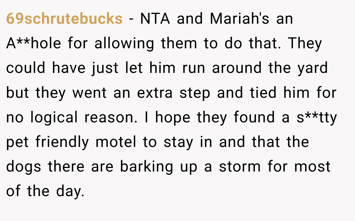 69schrutebucks - NTA and Mariah's an A**hole for allowing them to do that. They could have just let him run around the yard but they went an extra step and tied him for no logical reason. I hope they found a s**tty pet friendly motel to stay in and that the dogs there are barking up a storm for most of the day.