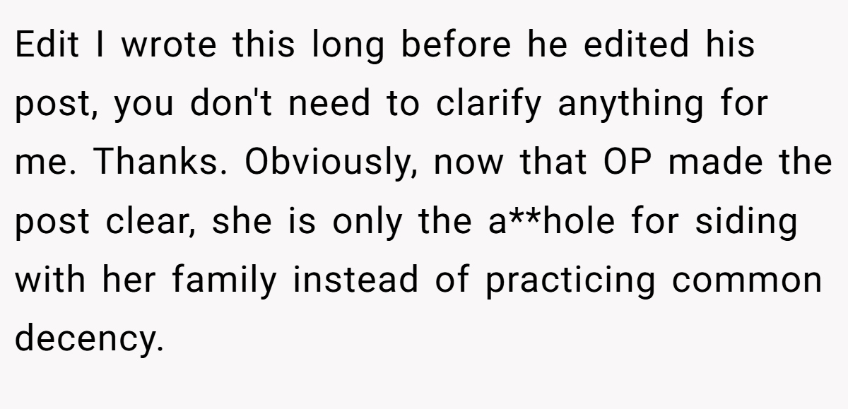 Edit I wrote this long before he edited his post, you don't need to clarify anything for me. Thanks. Obviously, now that OP made the post clear, she is only the a**hole for siding with her family instead of practicing common decency.