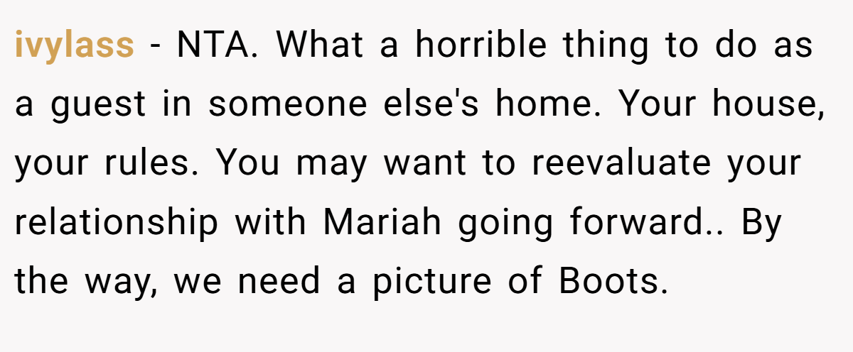 ivylass - NTA. What a horrible thing to do as a guest in someone else's home. Your house, your rules. You may want to reevaluate your relationship with Mariah going forward.. By the way, we need a picture of Boots.
