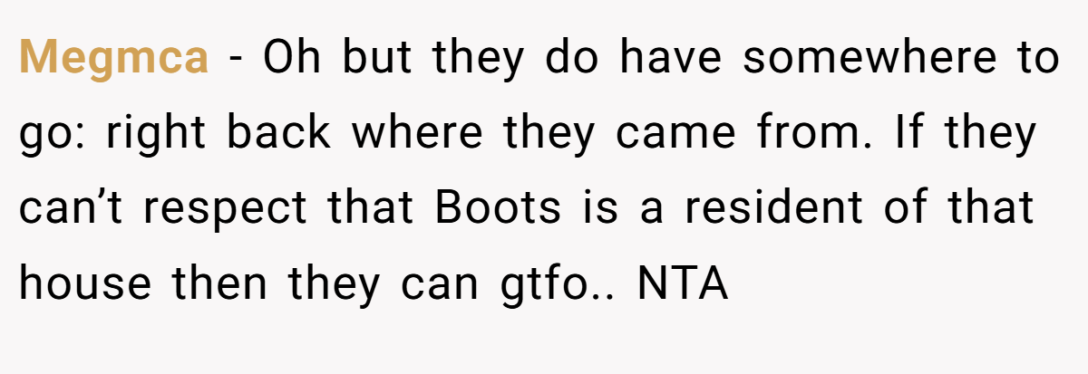Megmca - Oh but they do have somewhere to go: right back where they came from. If they can’t respect that Boots is a resident of that house then they can gtfo.. NTA