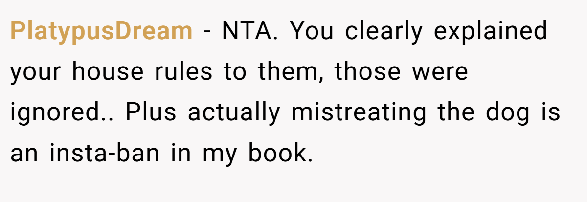 PlatypusDream - NTA. You clearly explained your house rules to them, those were ignored.. Plus actually mistreating the dog is an insta-ban in my book.