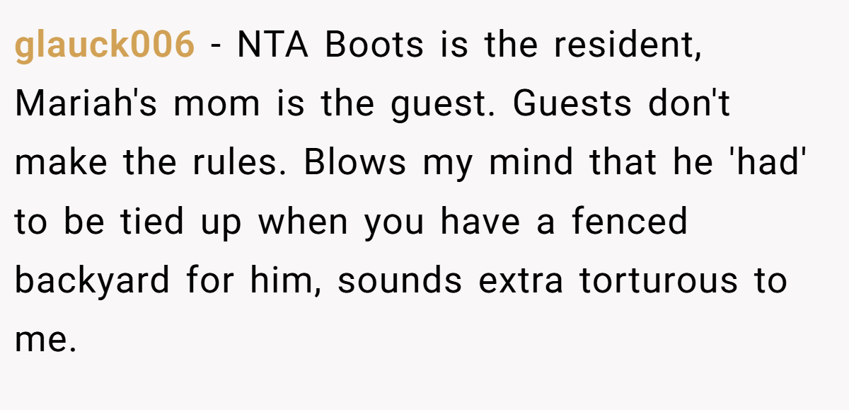 glauck006 - NTA Boots is the resident, Mariah's mom is the guest. Guests don't make the rules. Blows my mind that he 'had' to be tied up when you have a fenced backyard for him, sounds extra torturous to me.