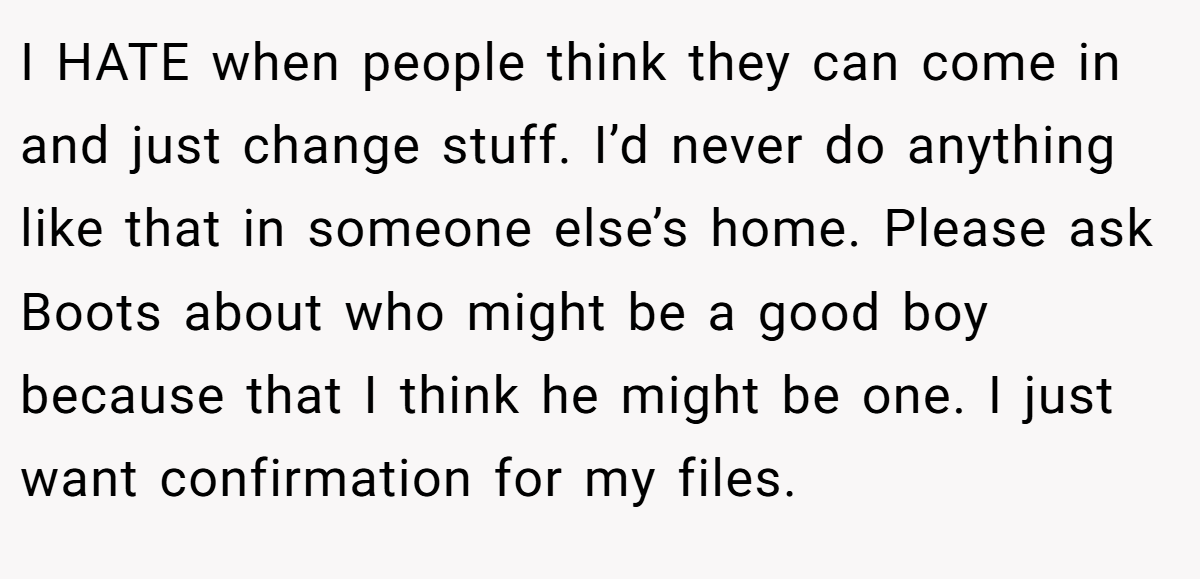 I HATE when people think they can come in and just change stuff. I’d never do anything like that in someone else’s home. Please ask Boots about who might be a good boy because that I think he might be one. I just want confirmation for my files.