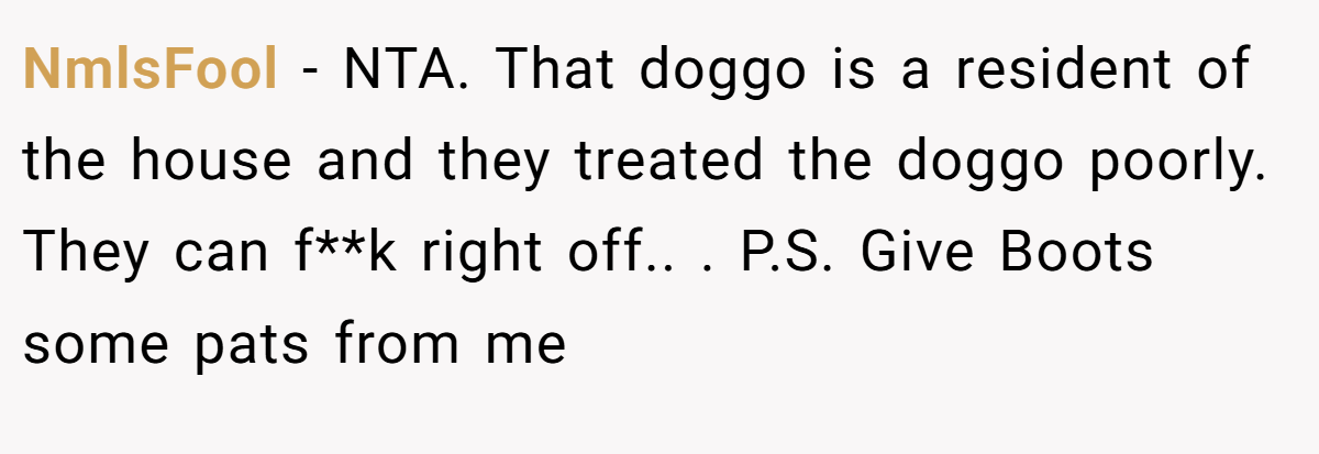 NmlsFool - NTA. That doggo is a resident of the house and they treated the doggo poorly. They can f**k right off.. ​. P.S. Give Boots some pats from me