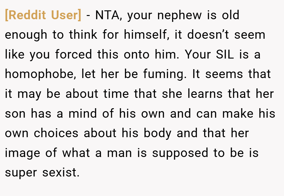 [Reddit User] − NTA, your nephew is old enough to think for himself, it doesn’t seem like you forced this onto him. Your SIL is a homophobe, let her be fuming. It seems that it may be about time that she learns that her son has a mind of his own and can make his own choices about his body and that her image of what a man is supposed to be is super sexist.