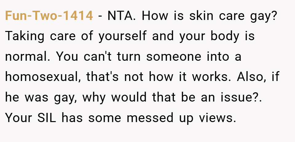 Fun-Two-1414 − NTA. How is skin care gay? Taking care of yourself and your body is normal. You can't turn someone into a homosexual, that's not how it works. Also, if he was gay, why would that be an issue?. Your SIL has some messed up views.