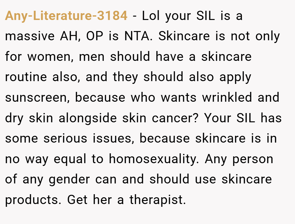 Any-Literature-3184 − Lol your SIL is a massive AH, OP is NTA. Skincare is not only for women, men should have a skincare routine also, and they should also apply sunscreen, because who wants wrinkled and dry skin alongside skin cancer? Your SIL has some serious issues, because skincare is in no way equal to homosexuality. Any person of any gender can and should use skincare products. Get her a therapist.