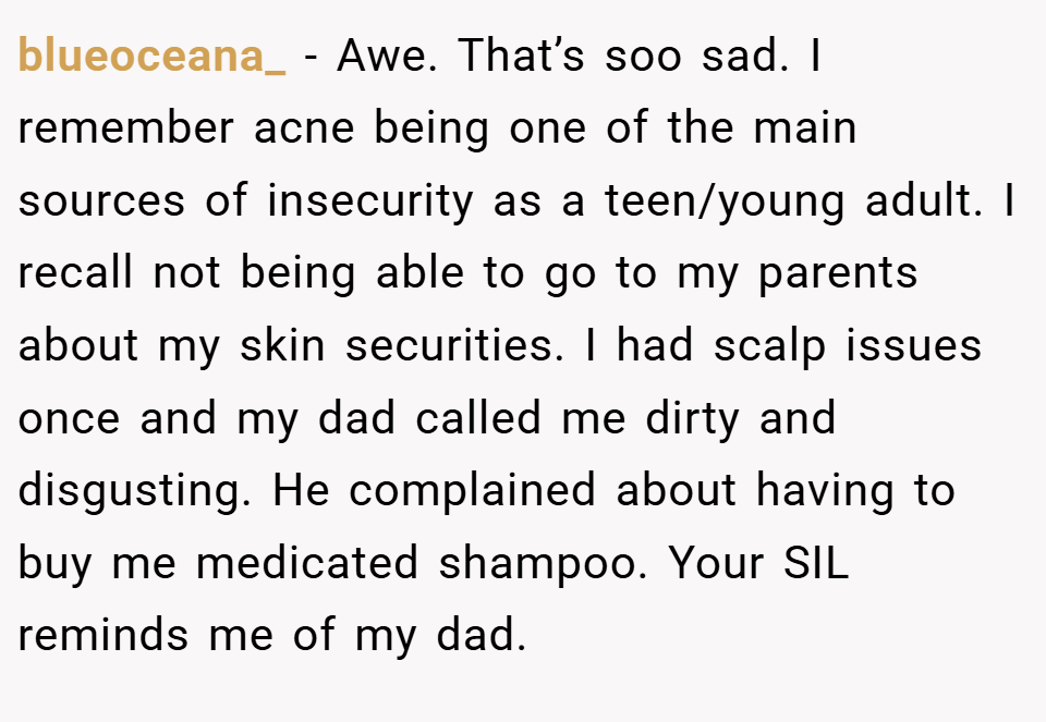 blueoceana_ − Awe. That’s soo sad. I remember acne being one of the main sources of insecurity as a teen/young adult. I recall not being able to go to my parents about my skin securities. I had scalp issues once and my dad called me dirty and disgusting. He complained about having to buy me medicated shampoo. Your SIL reminds me of my dad.