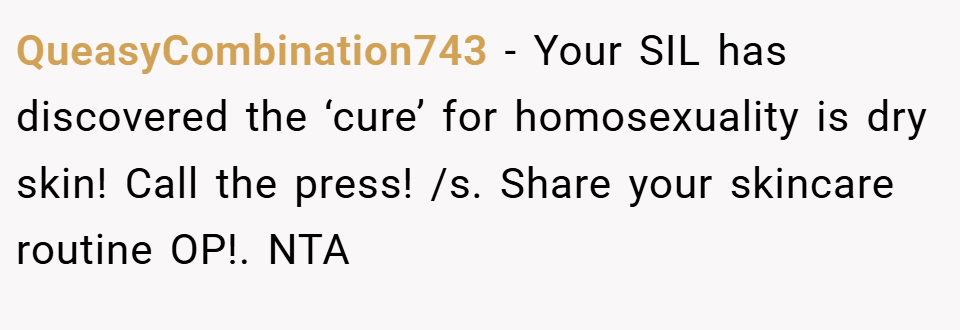 QueasyCombination743 − Your SIL has discovered the ‘cure’ for homosexuality is dry skin! Call the press! /s. Share your skincare routine OP!. NTA
