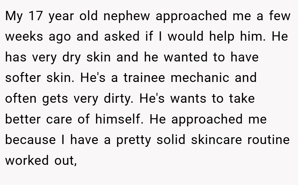 My 17 year old nephew approached me a few weeks ago and asked if I would help him. He has very dry skin and he wanted to have softer skin. He's a trainee mechanic and often gets very dirty. He's wants to take better care of himself. He approached me because I have a pretty solid skincare routine worked out,